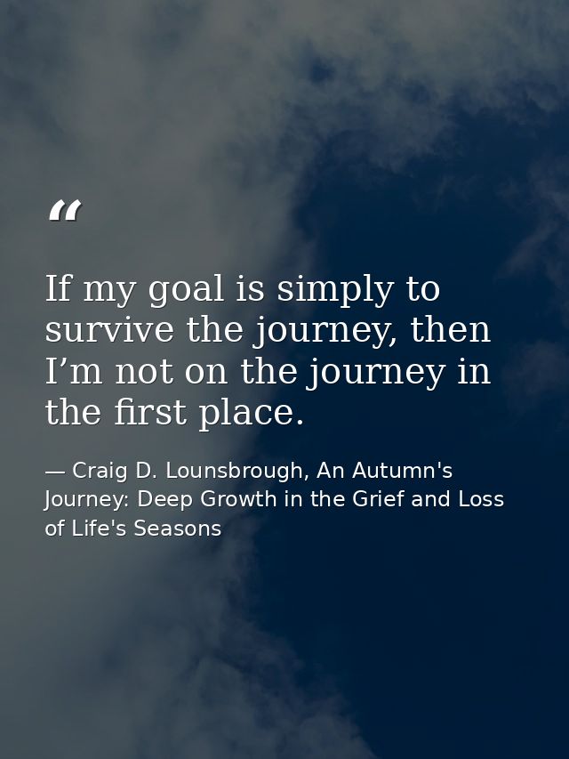 If my goal is simply to survive the journey, then I’m not on the journey in the first place. — Craig D. Lounsbrough, An Autumn's Journey: Deep Growth in the Grief and Loss of Life's Seasons