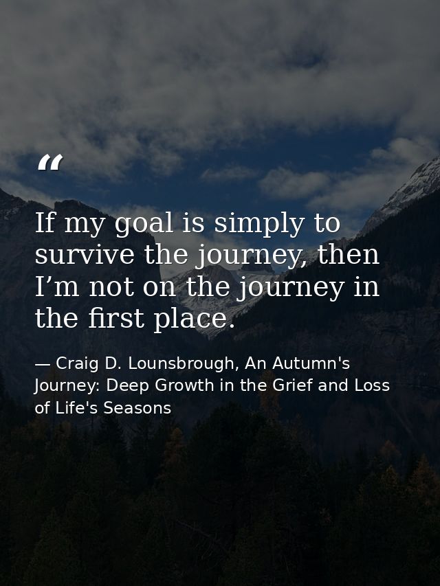 If my goal is simply to survive the journey, then I’m not on the journey in the first place. — Craig D. Lounsbrough, An Autumn's Journey: Deep Growth in the Grief and Loss of Life's Seasons