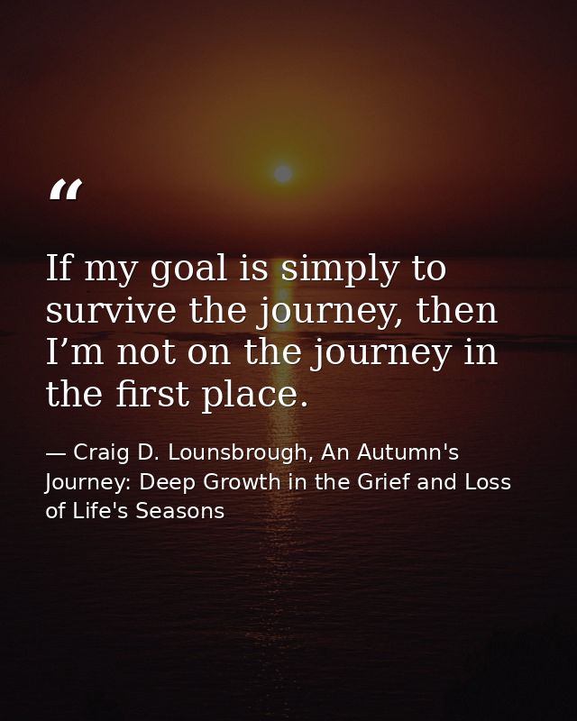If my goal is simply to survive the journey, then I’m not on the journey in the first place. — Craig D. Lounsbrough, An Autumn's Journey: Deep Growth in the Grief and Loss of Life's Seasons