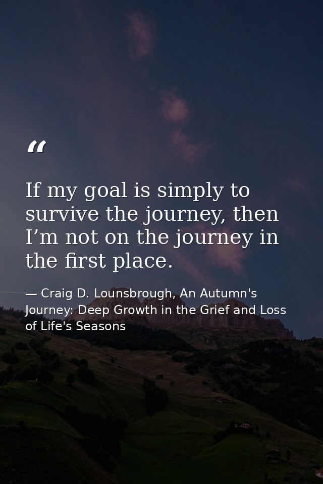 If my goal is simply to survive the journey, then I’m not on the journey in the first place. — Craig D. Lounsbrough, An Autumn's Journey: Deep Growth in the Grief and Loss of Life's Seasons
