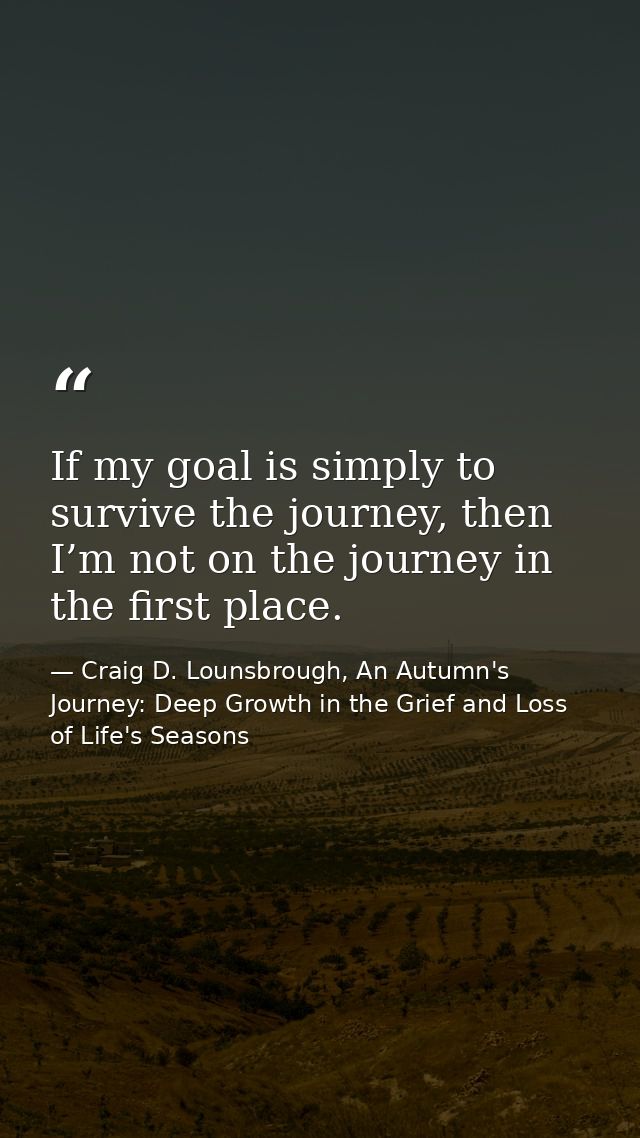 If my goal is simply to survive the journey, then I’m not on the journey in the first place. — Craig D. Lounsbrough, An Autumn's Journey: Deep Growth in the Grief and Loss of Life's Seasons