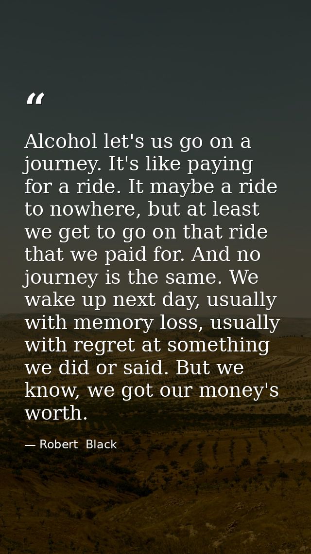 Alcohol let's us go on a journey. It's like paying for a ride. It maybe a ride to nowhere, but at least we get to go on  — Robert  Black
