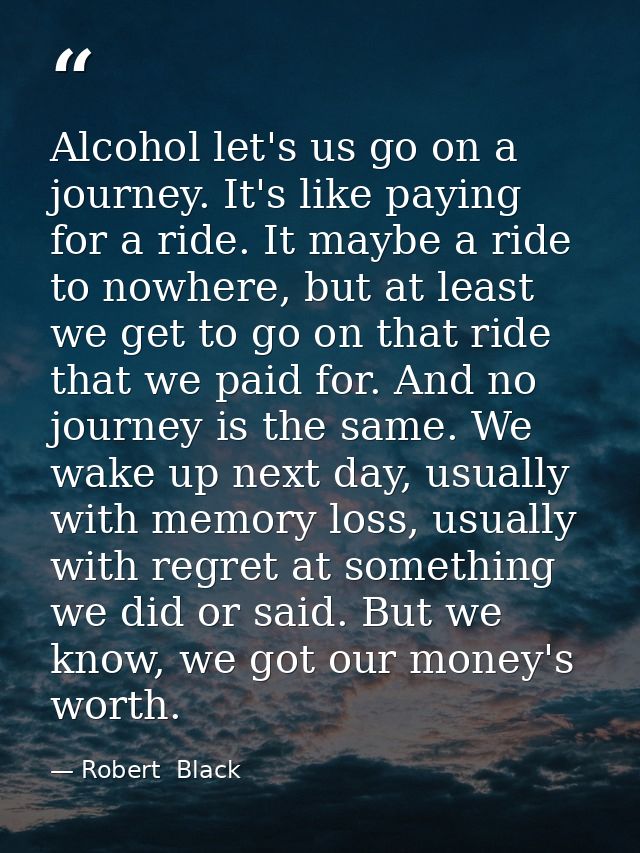 Alcohol let's us go on a journey. It's like paying for a ride. It maybe a ride to nowhere, but at least we get to go on  — Robert  Black