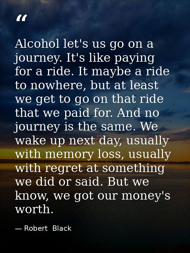 Alcohol let's us go on a journey. It's like paying for a ride. It maybe a ride to nowhere, but at least we get to go on  — Robert  Black