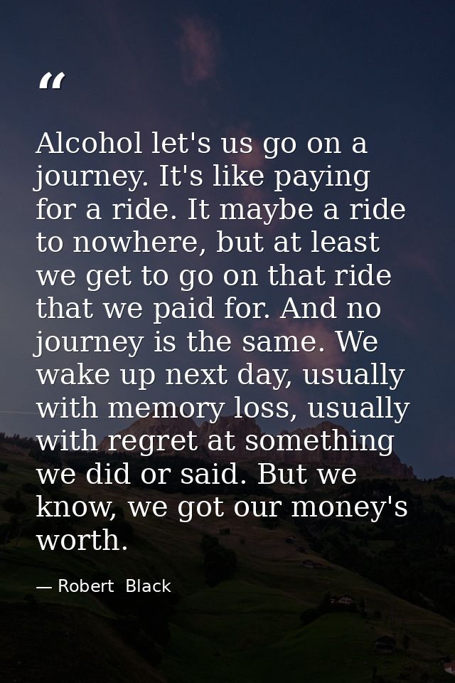 Alcohol let's us go on a journey. It's like paying for a ride. It maybe a ride to nowhere, but at least we get to go on  — Robert  Black