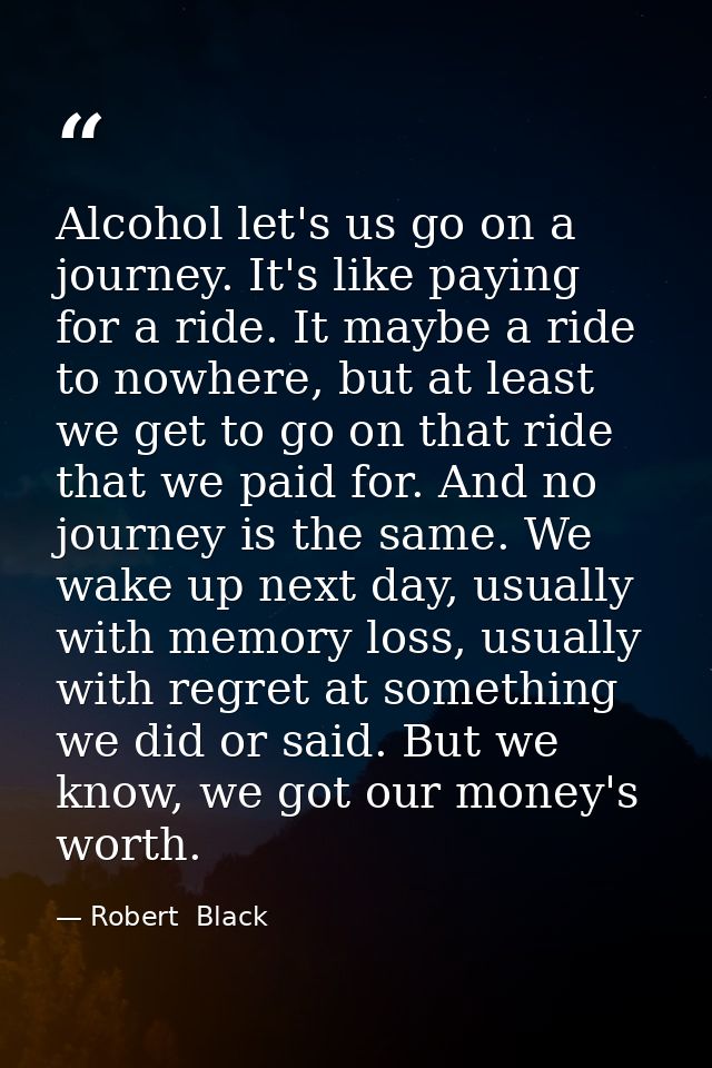 Alcohol let's us go on a journey. It's like paying for a ride. It maybe a ride to nowhere, but at least we get to go on  — Robert  Black