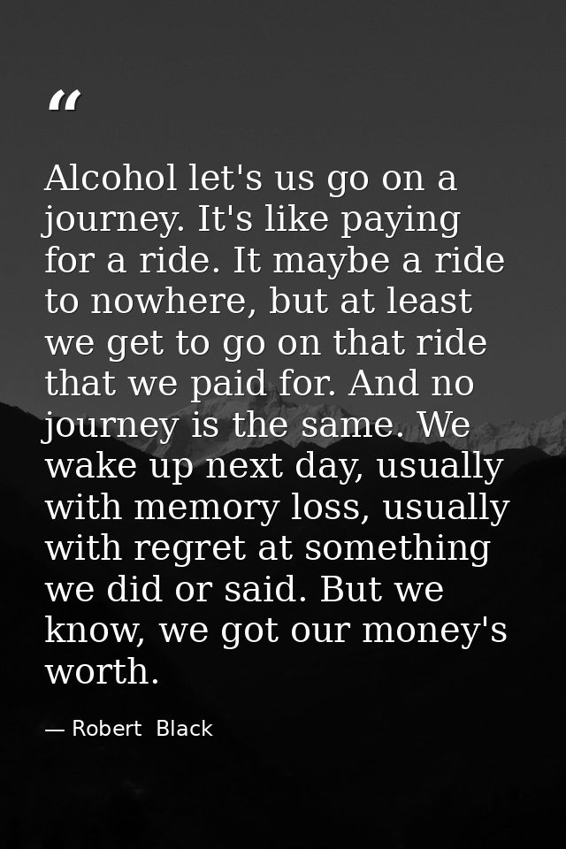 Alcohol let's us go on a journey. It's like paying for a ride. It maybe a ride to nowhere, but at least we get to go on  — Robert  Black