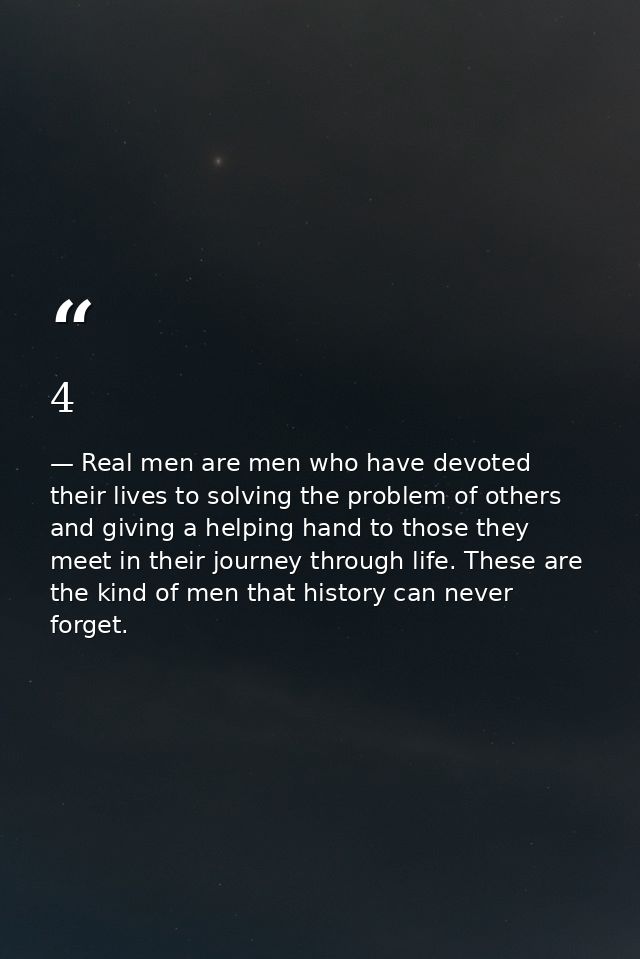 4 — Real men are men who have devoted their lives to solving the problem of others and giving a helping hand to those they meet in their journey through life. These are the kind of men that history can never forget.