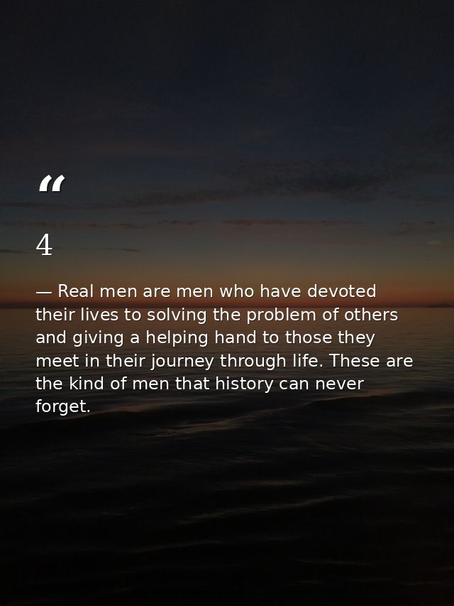 4 — Real men are men who have devoted their lives to solving the problem of others and giving a helping hand to those they meet in their journey through life. These are the kind of men that history can never forget.