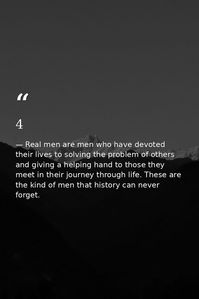 4 — Real men are men who have devoted their lives to solving the problem of others and giving a helping hand to those they meet in their journey through life. These are the kind of men that history can never forget.