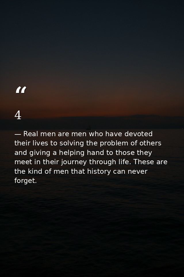 4 — Real men are men who have devoted their lives to solving the problem of others and giving a helping hand to those they meet in their journey through life. These are the kind of men that history can never forget.
