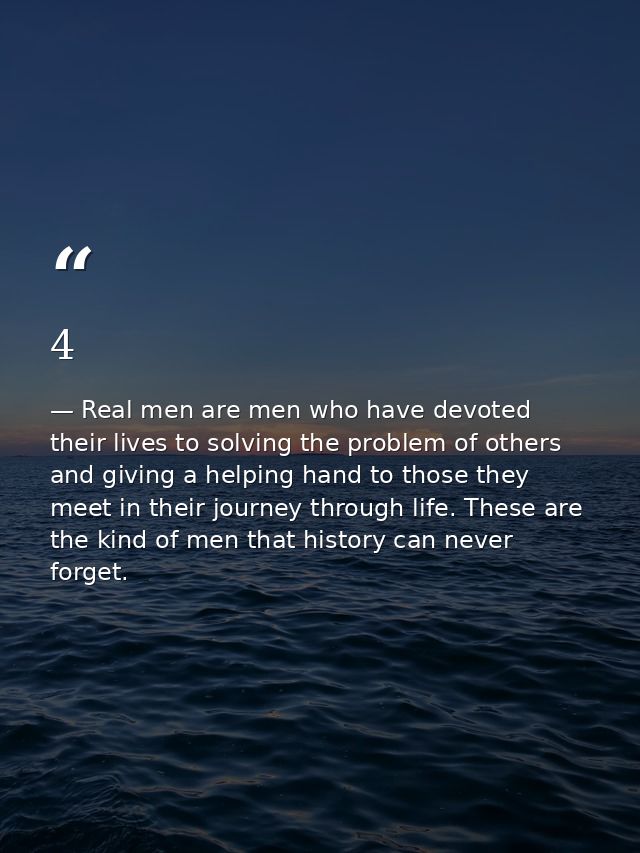 4 — Real men are men who have devoted their lives to solving the problem of others and giving a helping hand to those they meet in their journey through life. These are the kind of men that history can never forget.