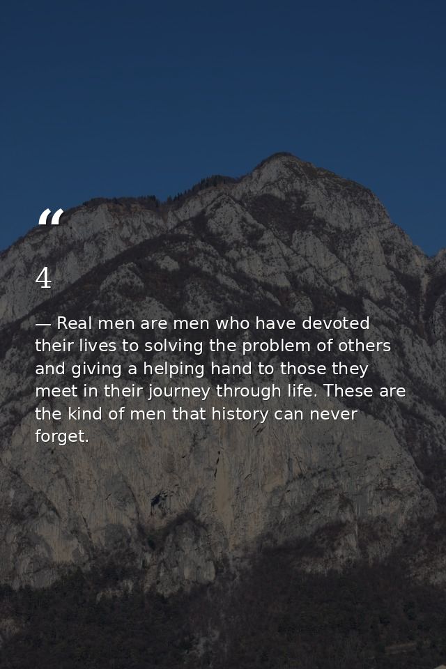 4 — Real men are men who have devoted their lives to solving the problem of others and giving a helping hand to those they meet in their journey through life. These are the kind of men that history can never forget.