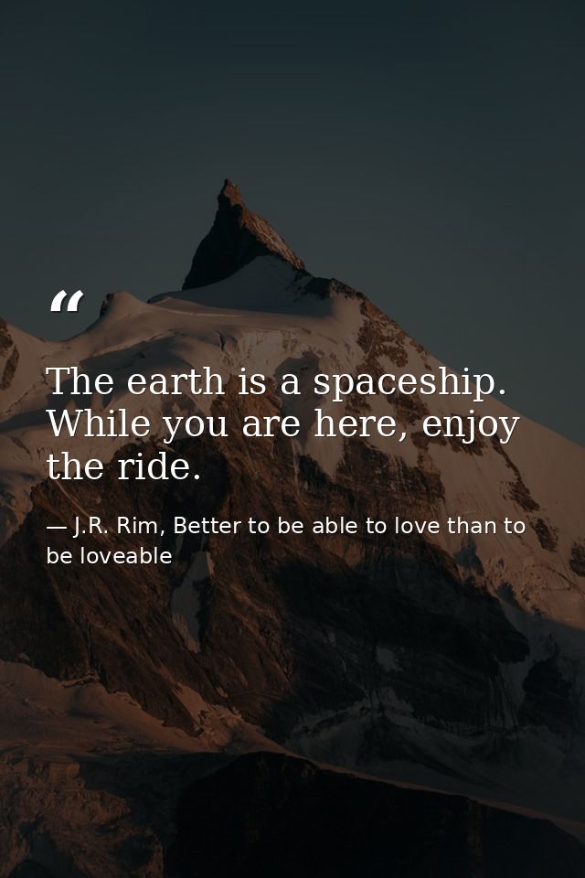 The earth is a spaceship. While you are here, enjoy the ride. — J.R. Rim, Better to be able to love than to be loveable