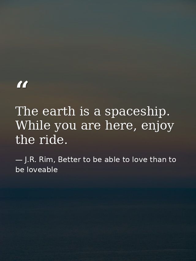 The earth is a spaceship. While you are here, enjoy the ride. — J.R. Rim, Better to be able to love than to be loveable