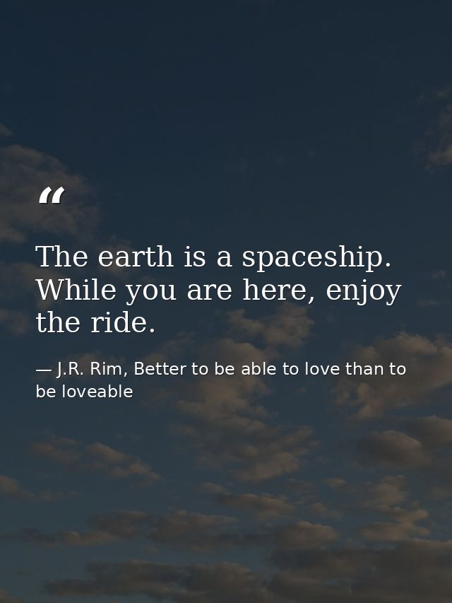 The earth is a spaceship. While you are here, enjoy the ride. — J.R. Rim, Better to be able to love than to be loveable