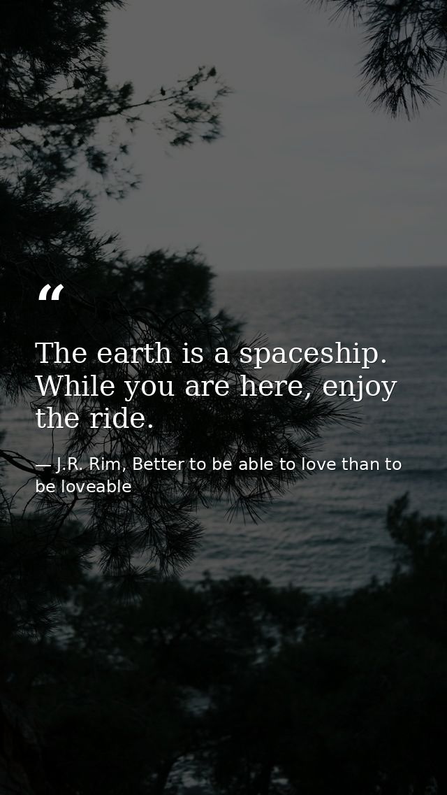 The earth is a spaceship. While you are here, enjoy the ride. — J.R. Rim, Better to be able to love than to be loveable