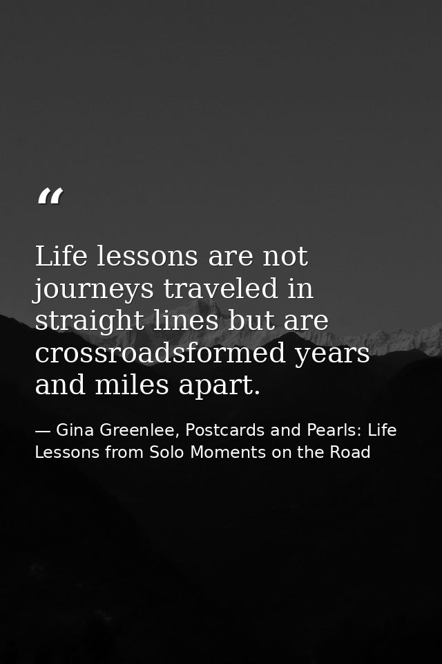 Life lessons are not journeys traveled in straight lines but are crossroadsformed years and miles apart. — Gina Greenlee, Postcards and Pearls: Life Lessons from Solo Moments on the Road