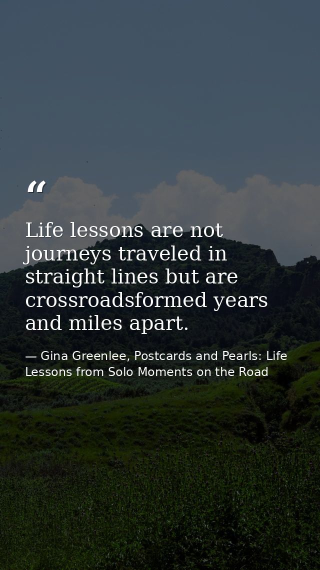 Life lessons are not journeys traveled in straight lines but are crossroadsformed years and miles apart. — Gina Greenlee, Postcards and Pearls: Life Lessons from Solo Moments on the Road