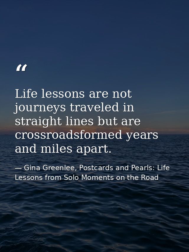 Life lessons are not journeys traveled in straight lines but are crossroadsformed years and miles apart. — Gina Greenlee, Postcards and Pearls: Life Lessons from Solo Moments on the Road