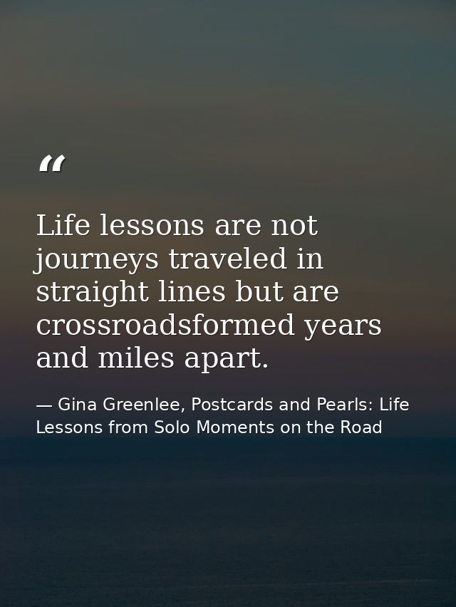 Life lessons are not journeys traveled in straight lines but are crossroadsformed years and miles apart. — Gina Greenlee, Postcards and Pearls: Life Lessons from Solo Moments on the Road