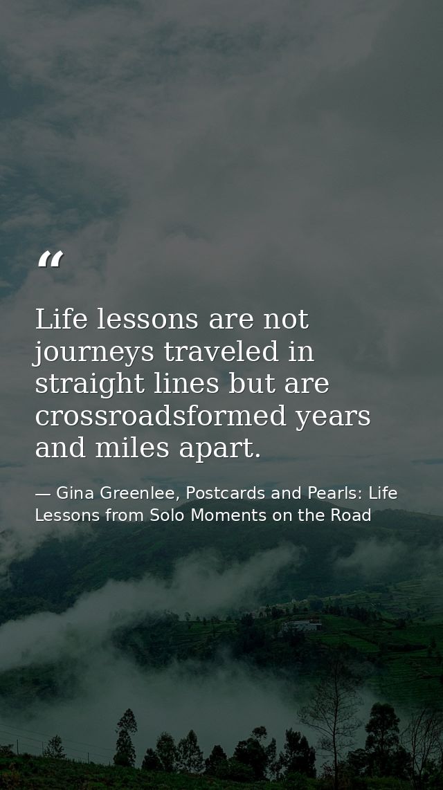 Life lessons are not journeys traveled in straight lines but are crossroadsformed years and miles apart. — Gina Greenlee, Postcards and Pearls: Life Lessons from Solo Moments on the Road