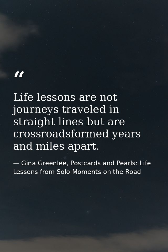 Life lessons are not journeys traveled in straight lines but are crossroadsformed years and miles apart. — Gina Greenlee, Postcards and Pearls: Life Lessons from Solo Moments on the Road