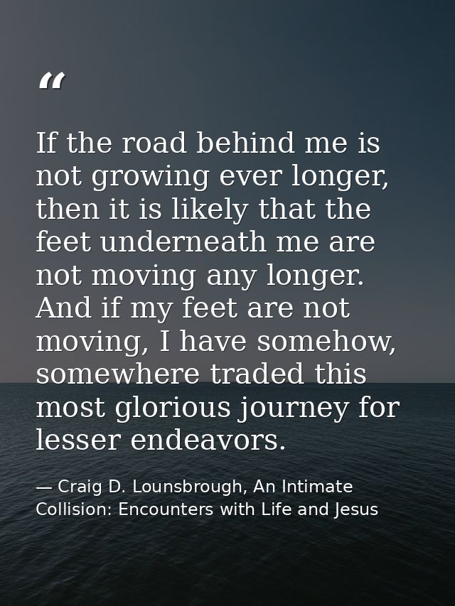 If the road behind me is not growing ever longer, then it is likely that the feet underneath me are not moving any longe — Craig D. Lounsbrough, An Intimate Collision: Encounters with Life and Jesus