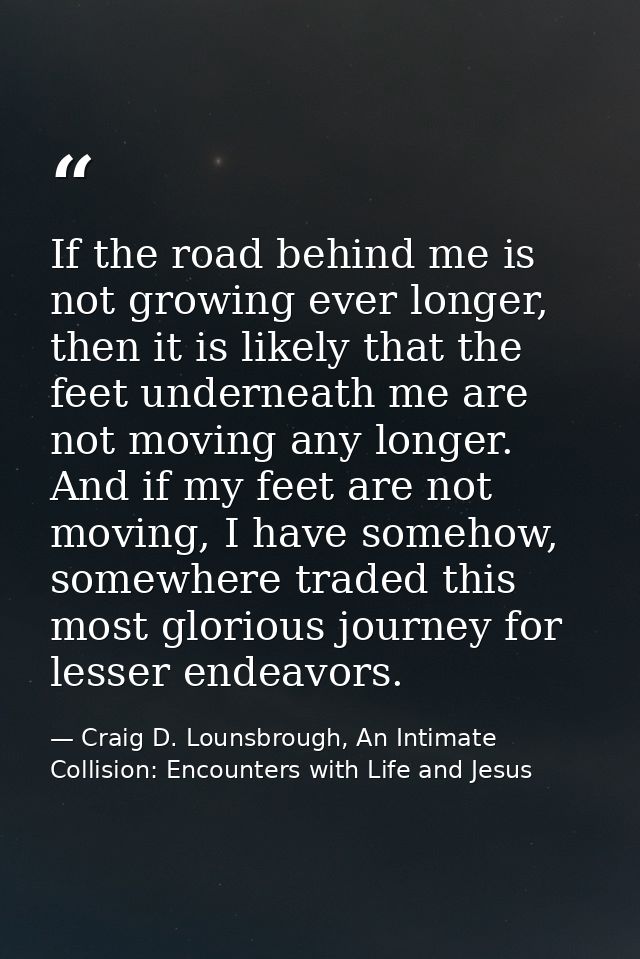 If the road behind me is not growing ever longer, then it is likely that the feet underneath me are not moving any longe — Craig D. Lounsbrough, An Intimate Collision: Encounters with Life and Jesus