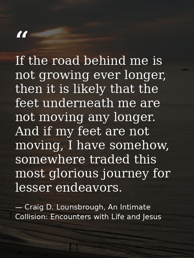 If the road behind me is not growing ever longer, then it is likely that the feet underneath me are not moving any longe — Craig D. Lounsbrough, An Intimate Collision: Encounters with Life and Jesus