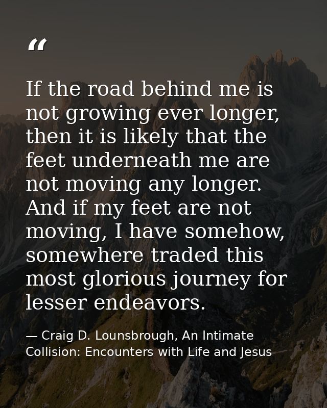 If the road behind me is not growing ever longer, then it is likely that the feet underneath me are not moving any longe — Craig D. Lounsbrough, An Intimate Collision: Encounters with Life and Jesus