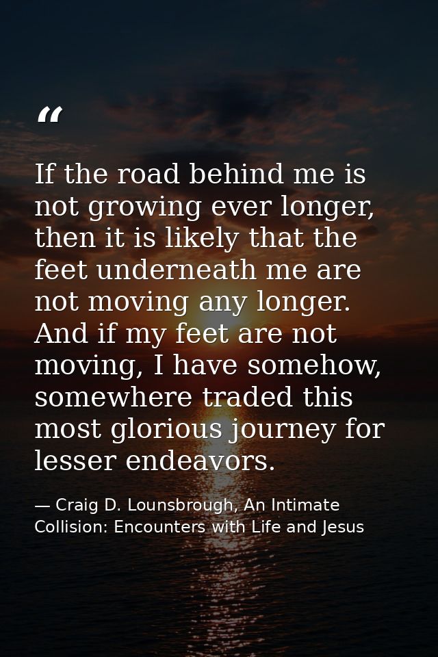 If the road behind me is not growing ever longer, then it is likely that the feet underneath me are not moving any longe — Craig D. Lounsbrough, An Intimate Collision: Encounters with Life and Jesus