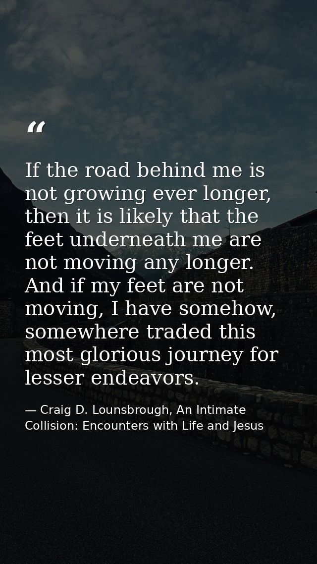 If the road behind me is not growing ever longer, then it is likely that the feet underneath me are not moving any longe — Craig D. Lounsbrough, An Intimate Collision: Encounters with Life and Jesus