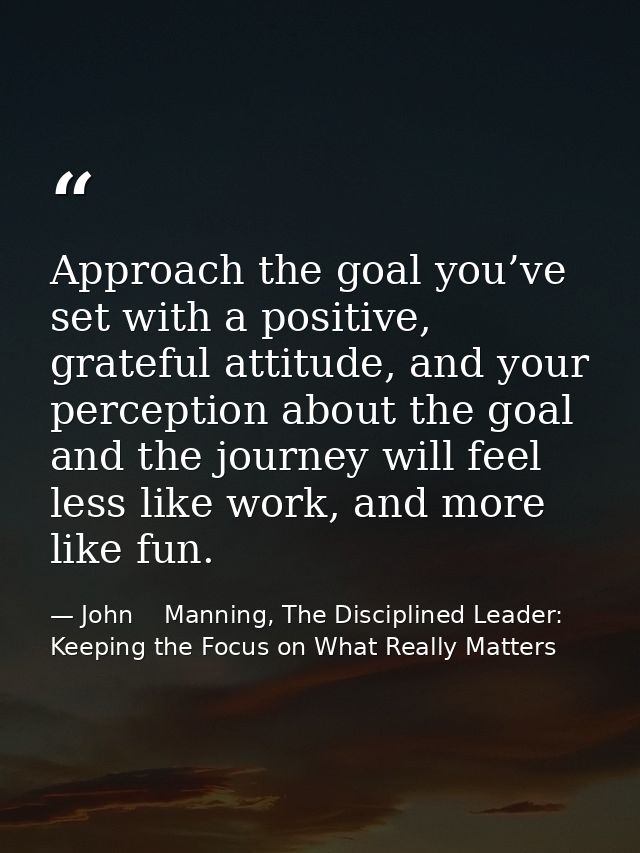 Approach the goal you’ve set with a positive, grateful attitude, and your perception about the goal and the journey will — John    Manning, The Disciplined Leader: Keeping the Focus on What Really Matters