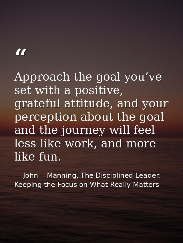 Approach the goal you’ve set with a positive, grateful attitude, and your perception about the goal and the journey will — John    Manning, The Disciplined Leader: Keeping the Focus on What Really Matters