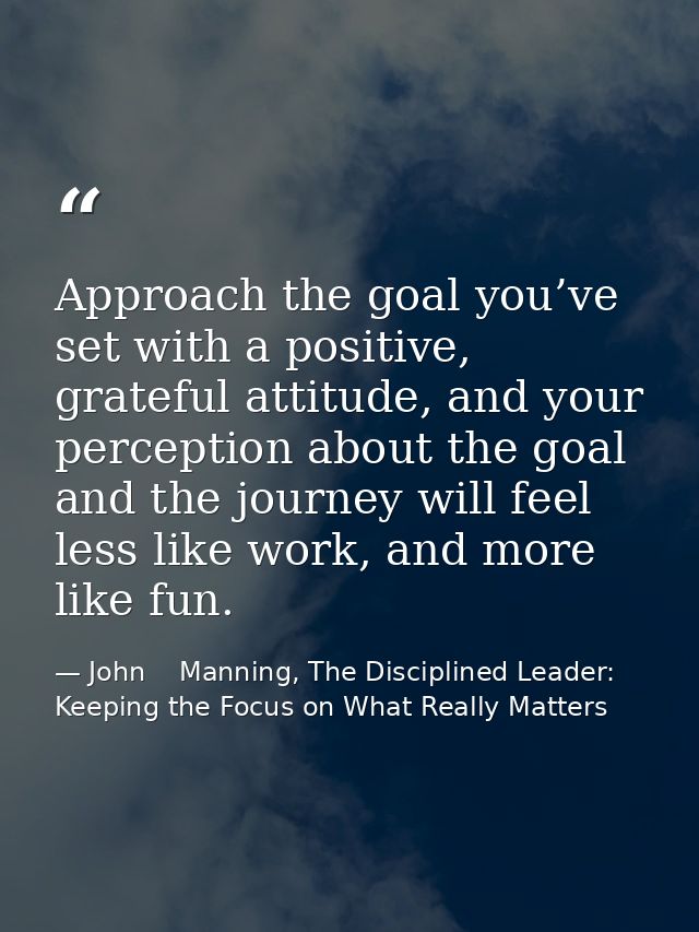 Approach the goal you’ve set with a positive, grateful attitude, and your perception about the goal and the journey will — John    Manning, The Disciplined Leader: Keeping the Focus on What Really Matters