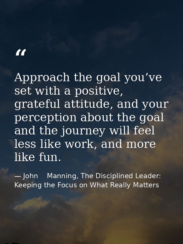 Approach the goal you’ve set with a positive, grateful attitude, and your perception about the goal and the journey will — John    Manning, The Disciplined Leader: Keeping the Focus on What Really Matters