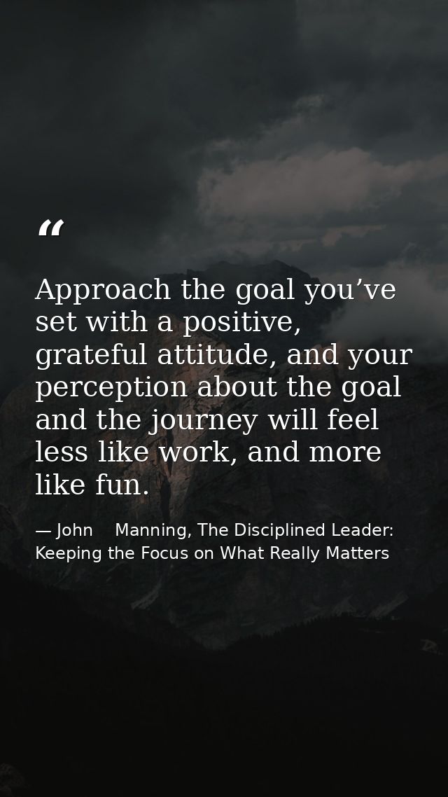 Approach the goal you’ve set with a positive, grateful attitude, and your perception about the goal and the journey will — John    Manning, The Disciplined Leader: Keeping the Focus on What Really Matters