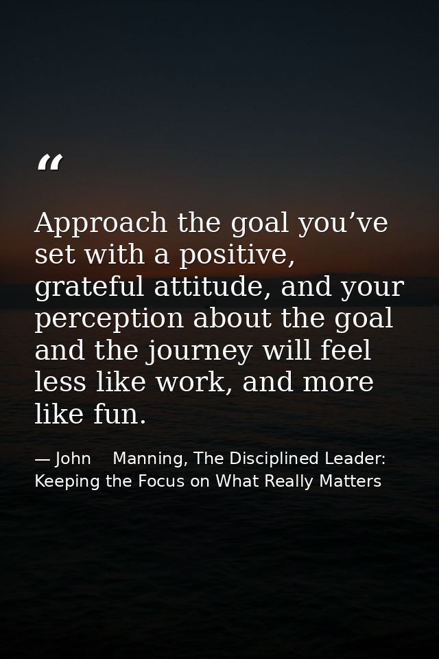Approach the goal you’ve set with a positive, grateful attitude, and your perception about the goal and the journey will — John    Manning, The Disciplined Leader: Keeping the Focus on What Really Matters