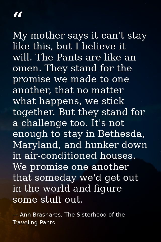 My mother says it can't stay like this, but I believe it will. The Pants are like an omen. They stand for the promise we — Ann Brashares, The Sisterhood of the Traveling Pants