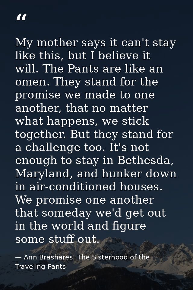 My mother says it can't stay like this, but I believe it will. The Pants are like an omen. They stand for the promise we — Ann Brashares, The Sisterhood of the Traveling Pants