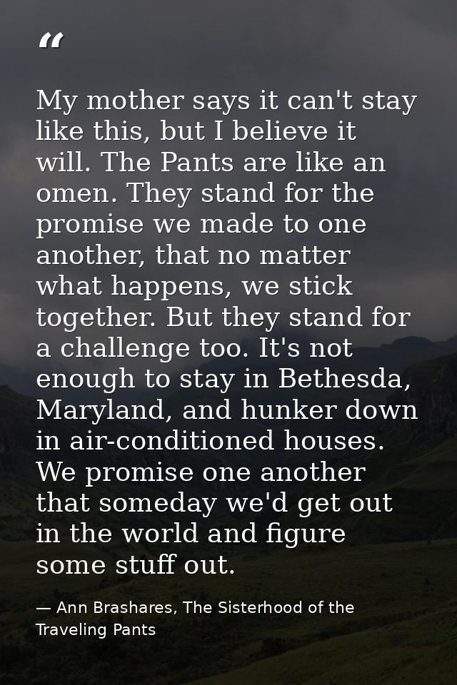 My mother says it can't stay like this, but I believe it will. The Pants are like an omen. They stand for the promise we — Ann Brashares, The Sisterhood of the Traveling Pants
