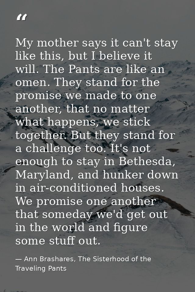 My mother says it can't stay like this, but I believe it will. The Pants are like an omen. They stand for the promise we — Ann Brashares, The Sisterhood of the Traveling Pants