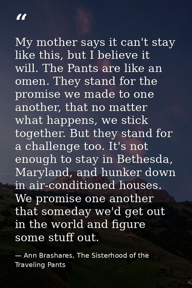 My mother says it can't stay like this, but I believe it will. The Pants are like an omen. They stand for the promise we — Ann Brashares, The Sisterhood of the Traveling Pants