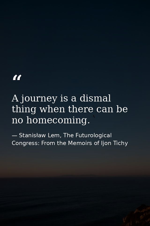 A journey is a dismal thing when there can be no homecoming. — Stanisław Lem, The Futurological Congress: From the Memoirs of Ijon Tichy