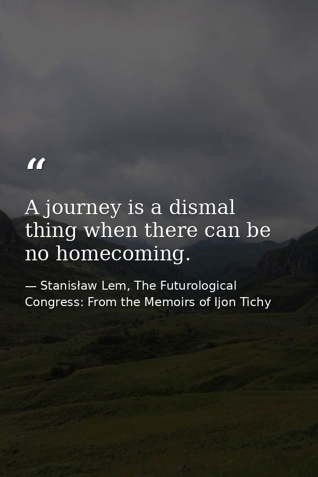 A journey is a dismal thing when there can be no homecoming. — Stanisław Lem, The Futurological Congress: From the Memoirs of Ijon Tichy