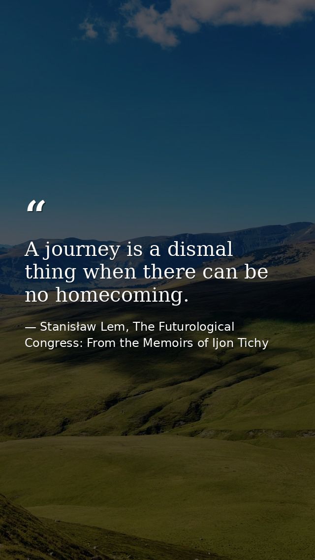 A journey is a dismal thing when there can be no homecoming. — Stanisław Lem, The Futurological Congress: From the Memoirs of Ijon Tichy