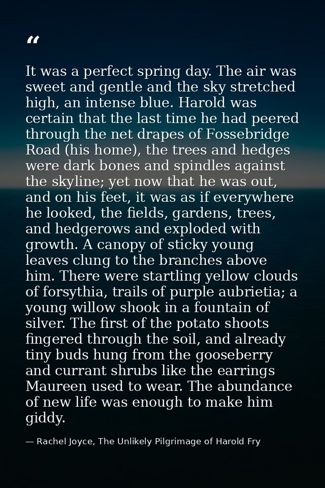 It was a perfect spring day. The air was sweet and gentle and the sky stretched high, an intense blue. Harold was certai — Rachel Joyce, The Unlikely Pilgrimage of Harold Fry