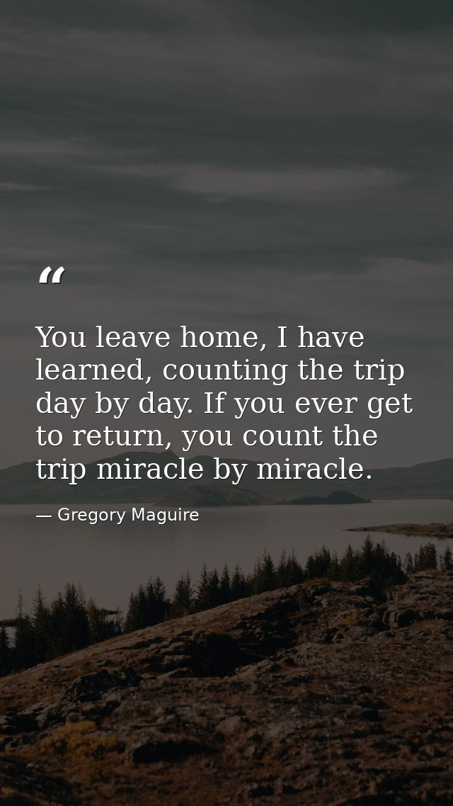 You leave home, I have learned, counting the trip day by day. If you ever get to return, you count the trip miracle by m — Gregory Maguire