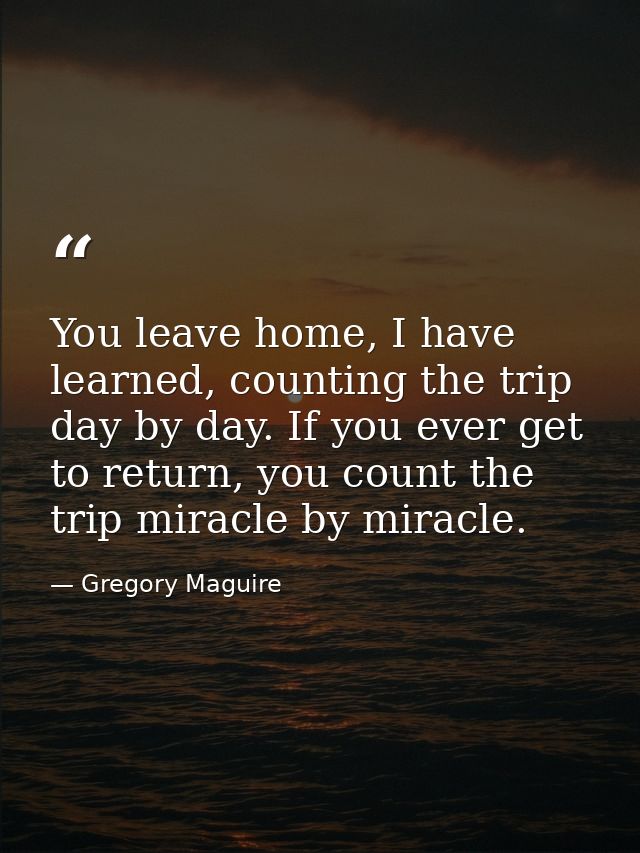 You leave home, I have learned, counting the trip day by day. If you ever get to return, you count the trip miracle by m — Gregory Maguire